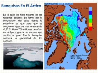 Es la capa de hielo flotante de las
regiones polares. Se forma por la
congelación del agua desde la
superficie ya que para que se
congele el agua del mar se necesita
-1,8º C. Hace 700 millones de años,
en la época glaciar se supone que
debido al gran frío la banquisa
cubriera la globalidad de los
océanos.
 