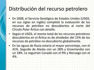 Distribución del recurso petrolero
• En 2008, el Servicio Geológico de Estados Unidos (USGS,
en sus siglas en inglés) completó la evaluación de los
recursos de petróleo no descubiertos al norte del
Círculo Polar Ártico con detalle.
• Según el USGS, el monto total de los recursos petroleros
descubiertos en el Ártico es de alrededor del 15% de los
recursos de petróleo no descubierto globalmente.
• En las aguas de Rusia estaría el mayor porcentaje, con el
41%. Seguido de Alaska con un 28% y Groenlandia con
un 18%. Le seguirían Canadá con el 9% y Noruega con el
4%.
 