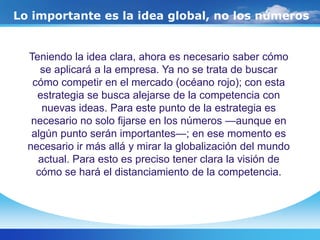 Lo importante es la idea global, no los números
Teniendo la idea clara, ahora es necesario saber cómo
se aplicará a la empresa. Ya no se trata de buscar
cómo competir en el mercado (océano rojo); con esta
estrategia se busca alejarse de la competencia con
nuevas ideas. Para este punto de la estrategia es
necesario no solo fijarse en los números —aunque en
algún punto serán importantes—; en ese momento es
necesario ir más allá y mirar la globalización del mundo
actual. Para esto es preciso tener clara la visión de
cómo se hará el distanciamiento de la competencia.
 