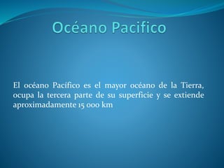 El océano Pacífico es el mayor océano de la Tierra,
ocupa la tercera parte de su superficie y se extiende
aproximadamente 15 000 km
 