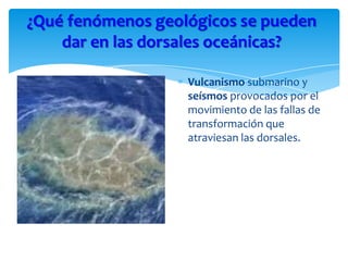 Vulcanismo submarino y
seísmos provocados por el
movimiento de las fallas de
transformación que
atraviesan las dorsales.
¿Qué fenómenos geológicos se pueden
dar en las dorsales oceánicas?
 