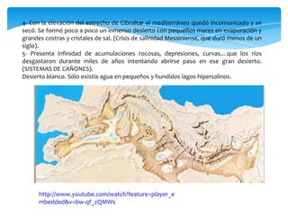 4- Con la elevación del estrecho de Gibraltar el mediterráneo quedó incomunicado y se
secó. Se formó poco a poco un inmenso desierto con pequeños mares en evaporación y
grandes costras y cristales de sal. (Crisis de salinidad Messiniense, que duró menos de un
siglo).
5- Presenta infinidad de acumulaciones rocosas, depresiones, curvas…que los ríos
desgastaron durante miles de años intentando abrirse paso en ese gran desierto.
(SISTEMAS DE CAÑONES).
Desierto blanco. Sólo existía agua en pequeños y hundidos lagos hipersalinos.
http://www.youtube.com/watch?feature=player_e
mbedded&v=bw-qf_zQMWs
 