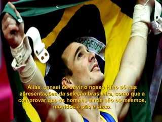 Aliás, cansei de ouvir o nosso Hino só nas
apresentações da seleção brasileira, como que a
comprovar que os homens ainda são os mesmos,
             movidos a pão e circo.
 