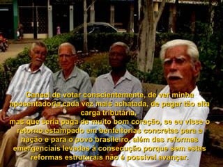 Cansei de votar conscientemente, de ver minha
aposentadoria cada vez mais achatada, de pagar tão alta
                    carga tributária,
mas que seria paga de muito bom coração, se eu visse o
  retorno estampado em benfeitorias concretas para a
   nação e para o povo brasileiro, além das reformas
 emergenciais levadas à consecução porque sem estas
      reformas estruturais não é possível avançar.
 