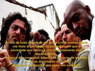Acima de tudo cansei de ver que o crime avança (cada
    vez mais organizado) na proporção em que a
   sociedade que labora e vive honestamente está
                   desamparada,
à mercê dos corruptos colarinhos brancos de um lado
          e do crime organizado do outro.
    Chego até a suspeitar que agem em conjunto.
 