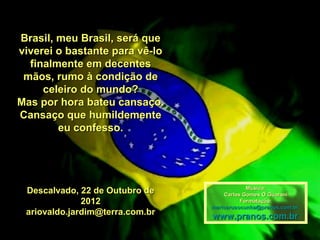 Brasil, meu Brasil, será que
viverei o bastante para vê-lo
  finalmente em decentes
 mãos, rumo à condição de
     celeiro do mundo?
Mas por hora bateu cansaço.
Cansaço que humildemente
        eu confesso.




                                             Música:
 Descalvado, 22 de Outubro de        Carlos Gomes O Guarani
              2012                         Formatação:
                                 maricarusocunha@pranos.com.br
 ariovaldo.jardim@terra.com.br   www.pranos.com.br
 