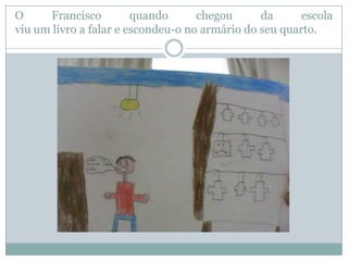 O     Francisco         quando      chegou      da      escola
viu um livro a falar e escondeu-o no armário do seu quarto.
 