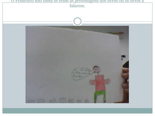 O Francisco não sabia se eram as personagens dos livros ou os livros a
                              falarem.
 