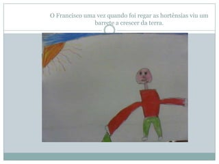 O Francisco uma vez quando foi regar as hortênsias viu um
               barrete a crescer da terra.
 