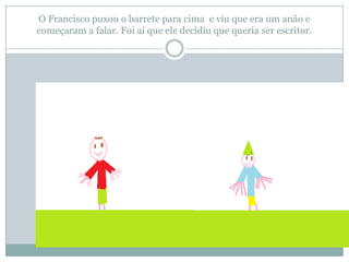 O Francisco puxou o barrete para cima e viu que era um anão e
começaram a falar. Foi aí que ele decidiu que queria ser escritor.
 