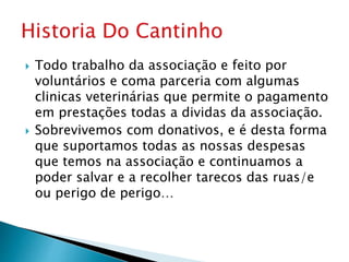  Todo trabalho da associação e feito por
voluntários e coma parceria com algumas
clinicas veterinárias que permite o pagamento
em prestações todas a dividas da associação.
 Sobrevivemos com donativos, e é desta forma
que suportamos todas as nossas despesas
que temos na associação e continuamos a
poder salvar e a recolher tarecos das ruas/e
ou perigo de perigo…
 