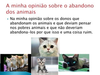  Na minha opinião sobre os donos que
abandonam os animais e que deviam pensar
nos pobres animais e que não deveriam
abandona-los por que isso e uma coisa ruim.
 
