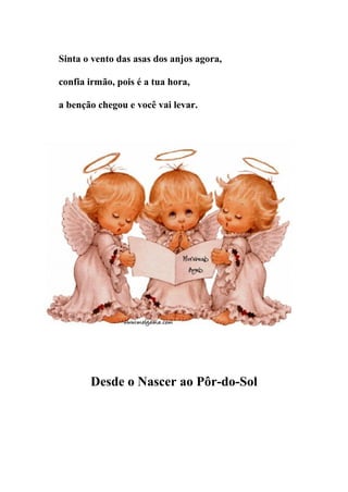 Sinta o vento das asas dos anjos agora,

confia irmão, pois é a tua hora,

a benção chegou e você vai levar.




       Desde o Nascer ao Pôr-do-Sol
 