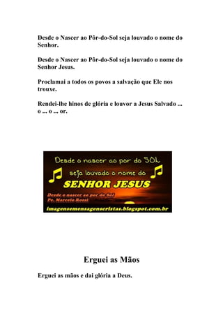 Desde o Nascer ao Pôr-do-Sol seja louvado o nome do
Senhor.

Desde o Nascer ao Pôr-do-Sol seja louvado o nome do
Senhor Jesus.

Proclamai a todos os povos a salvação que Ele nos
trouxe.

Rendei-lhe hinos de glória e louvor a Jesus Salvado ...
o ... o ... or.




                 Erguei as Mãos
Erguei as mãos e dai glória a Deus.
 