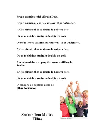 Erguei as mãos e dai glória a Deus.

Erguei as mãos e cantai como os filhos do Senhor.

1. Os animaizinhos subiram de dois em dois

Os animaizinhos subiram de dois em dois.

O elefante e os passarinhos como os filhos do Senhor.

2. Os animaizinhos subiram de dois em dois.

Os animaizinhos subiram de dois em dois.

A minhoquinha e os pingüins como os filhos do
Senhor.

3. Os animaizinhos subiram de dois em dois.

Os animaizinhos subiram de dois em dois.

O cangurú e o sapinho como os
filhos do Senhor.




    Senhor Tem Muitos
          Filhos
 