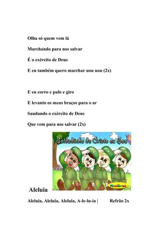 Olha só quem vem lá

Marchando para nos salvar

É o exército de Deus

E eu também quero marchar uou uou (2x)



E eu corro e pulo e giro

E levanto os meus braços para o ar

Saudando o exército de Deus

Que vem para nos salvar (2x)




Aleluia
Aleluia, Aleluia, Aleluia, A-le-lu-ia |   Refrão 2x
 
