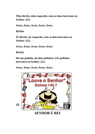 Mão direita, mão esquerda, com as duas louvemos ao
Senhor. (2x)

Jesus, Jesus, Jesus, Jesus, Jesus.

Refrão

Pé direito, pé esquerdo, com as dois louvemos ao
Senhor. (2x)

Jesus, Jesus, Jesus, Jesus, Jesus.

Refrão

Dá um pulinho, da dois pulinhos, três pulinhos
louvemos ao Senhor. (2x)

Jesus, Jesus, Jesus, Jesus, Jesus.




O

                 SENHOR É REI
 