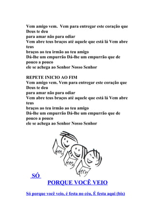 Vem amigo vem. Vem para entregar este coração que
Deus te deu
para amar não para odiar
Vem abre teus braços até aquele que está lá Vem abre
teus
braços ao teu irmão ao teu amigo
Dá-lhe um empurrão Dá-lhe um empurrão que de
pouco a pouco
ele se achega ao Senhor Nosso Senhor

REPETE INICIO AO FIM
Vem amigo vem. Vem para entregar este coração que
Deus te deu
para amar não para odiar
Vem abre teus braços até aquele que está lá Vem abre
teus
braços ao teu irmão ao teu amigo
Dá-lhe um empurrão Dá-lhe um empurrão que de
pouco a pouco
ele se achega ao Senhor Nosso Senhor




   SÓ
           PORQUE VOCÊ VEIO
Só porque você veio, é festa no céu, É festa aqui (bis)
 