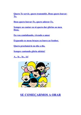 Quero Te servir, quero transmitir, Deus quero louvar-
Te.

Deus quero louvar-Te, quero adorar-Te,

Sempre ao cantar eu só quero dar glórias ao meu
Deus.

Eu vou caminhando, vivendo o amor

Erguendo os meus braços eu louvo ao Senhor.

Quero proclamá-lo no dia a dia,

Sempre cantando glória aleluia!

A... le... lu... ia!




        SE COMEÇARMOS A ORAR
 