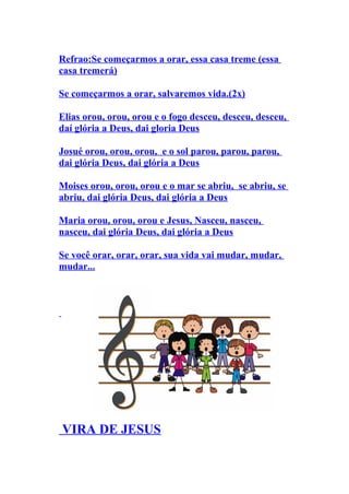 Refrao:Se começarmos a orar, essa casa treme (essa
casa tremerá)

Se começarmos a orar, salvaremos vida.(2x)

Elias orou, orou, orou e o fogo desceu, desceu, desceu,
daí glória a Deus, dai gloria Deus

Josué orou, orou, orou, e o sol parou, parou, parou,
dai glória Deus, dai glória a Deus

Moises orou, orou, orou e o mar se abriu, se abriu, se
abriu, dai glória Deus, dai glória a Deus

Maria orou, orou, orou e Jesus, Nasceu, nasceu,
nasceu, dai glória Deus, dai glória a Deus

Se você orar, orar, orar, sua vida vai mudar, mudar,
mudar...




VIRA DE JESUS
 