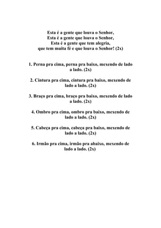 Esta é a gente que louva o Senhor,
         Esta é a gente que louva o Senhor,
          Esta é a gente que tem alegria,
    que tem muita fé e que louva o Senhor! (2x)


1. Perna pra cima, perna pra baixo, mexendo de lado
                     a lado. (2x)

2. Cintura pra cima, cintura pra baixo, mexendo de
                  lado a lado. (2x)

3. Braço pra cima, braço pra baixo, mexendo de lado
                     a lado. (2x)

 4. Ombro pra cima, ombro pra baixo, mexendo de
                 lado a lado. (2x)

 5. Cabeça pra cima, cabeça pra baixo, mexendo de
                  lado a lado. (2x)

 6. Irmão pra cima, irmão pra abaixo, mexendo de
                 lado a lado. (2x)
 