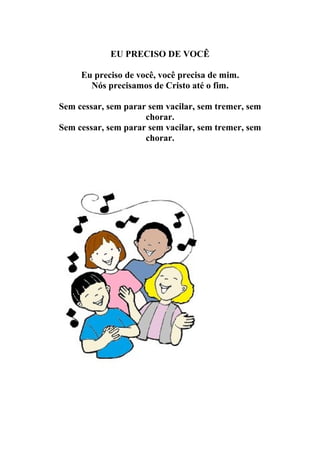 EU PRECISO DE VOCÊ

     Eu preciso de você, você precisa de mim.
       Nós precisamos de Cristo até o fim.

Sem cessar, sem parar sem vacilar, sem tremer, sem
                     chorar.
Sem cessar, sem parar sem vacilar, sem tremer, sem
                     chorar.
 