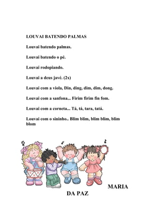 LOUVAI BATENDO PALMAS

Louvai batendo palmas.

Louvai batendo o pé.

Louvai rodopiando.

Louvai a deus javé. (2x)

Louvai com a viola, Din, ding, dim, dim, dong.

Louvai com a sanfona... Firim firim fin fom.

Louvai com a corneta... Tá, tá, tara, tatá.

Louvai com o sininho.. Blim blim, blim blim, blim
blom




                                              MARIA
                       DA PAZ
 