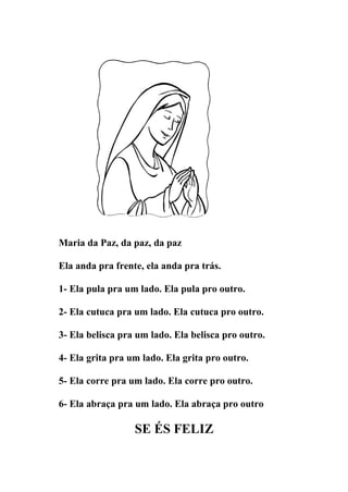 Maria da Paz, da paz, da paz

Ela anda pra frente, ela anda pra trás.

1- Ela pula pra um lado. Ela pula pro outro.

2- Ela cutuca pra um lado. Ela cutuca pro outro.

3- Ela belisca pra um lado. Ela belisca pro outro.

4- Ela grita pra um lado. Ela grita pro outro.

5- Ela corre pra um lado. Ela corre pro outro.

6- Ela abraça pra um lado. Ela abraça pro outro

                  SE ÉS FELIZ
 