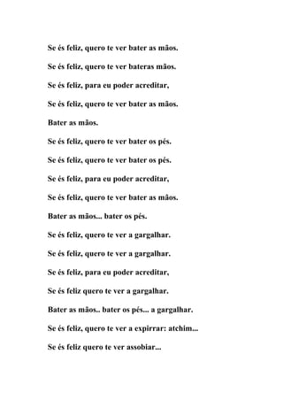 Se és feliz, quero te ver bater as mãos.

Se és feliz, quero te ver bateras mãos.

Se és feliz, para eu poder acreditar,

Se és feliz, quero te ver bater as mãos.

Bater as mãos.

Se és feliz, quero te ver bater os pés.

Se és feliz, quero te ver bater os pés.

Se és feliz, para eu poder acreditar,

Se és feliz, quero te ver bater as mãos.

Bater as mãos... bater os pés.

Se és feliz, quero te ver a gargalhar.

Se és feliz, quero te ver a gargalhar.

Se és feliz, para eu poder acreditar,

Se és feliz quero te ver a gargalhar.

Bater as mãos.. bater os pés... a gargalhar.

Se és feliz, quero te ver a expirrar: atchim...

Se és feliz quero te ver assobiar...
 