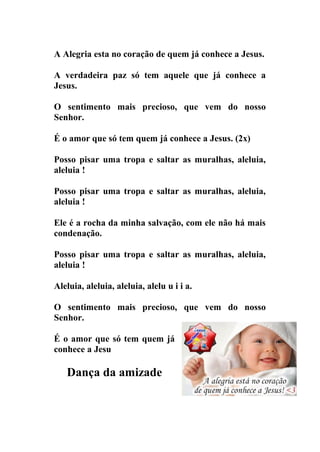 A Alegria esta no coração de quem já conhece a Jesus.

A verdadeira paz só tem aquele que já conhece a
Jesus.

O sentimento mais precioso, que vem do nosso
Senhor.

É o amor que só tem quem já conhece a Jesus. (2x)

Posso pisar uma tropa e saltar as muralhas, aleluia,
aleluia !

Posso pisar uma tropa e saltar as muralhas, aleluia,
aleluia !

Ele é a rocha da minha salvação, com ele não há mais
condenação.

Posso pisar uma tropa e saltar as muralhas, aleluia,
aleluia !

Aleluia, aleluia, aleluia, alelu u i i a.

O sentimento mais precioso, que vem do nosso
Senhor.

É o amor que só tem quem já
conhece a Jesu

   Dança da amizade
 