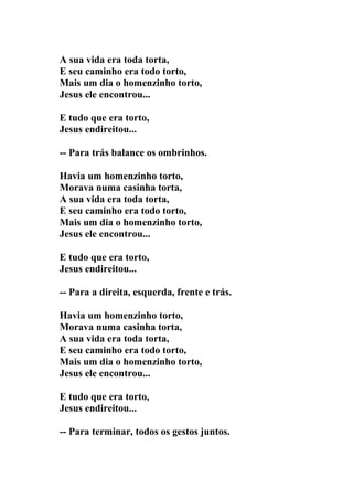 A sua vida era toda torta,
E seu caminho era todo torto,
Mais um dia o homenzinho torto,
Jesus ele encontrou...

E tudo que era torto,
Jesus endireitou...

-- Para trás balance os ombrinhos.

Havia um homenzinho torto,
Morava numa casinha torta,
A sua vida era toda torta,
E seu caminho era todo torto,
Mais um dia o homenzinho torto,
Jesus ele encontrou...

E tudo que era torto,
Jesus endireitou...

-- Para a direita, esquerda, frente e trás.

Havia um homenzinho torto,
Morava numa casinha torta,
A sua vida era toda torta,
E seu caminho era todo torto,
Mais um dia o homenzinho torto,
Jesus ele encontrou...

E tudo que era torto,
Jesus endireitou...

-- Para terminar, todos os gestos juntos.
 
