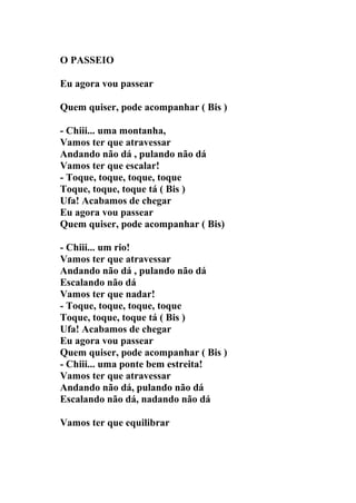 O PASSEIO

Eu agora vou passear

Quem quiser, pode acompanhar ( Bis )

- Chiii... uma montanha,
Vamos ter que atravessar
Andando não dá , pulando não dá
Vamos ter que escalar!
- Toque, toque, toque, toque
Toque, toque, toque tá ( Bis )
Ufa! Acabamos de chegar
Eu agora vou passear
Quem quiser, pode acompanhar ( Bis)

- Chiii... um rio!
Vamos ter que atravessar
Andando não dá , pulando não dá
Escalando não dá
Vamos ter que nadar!
- Toque, toque, toque, toque
Toque, toque, toque tá ( Bis )
Ufa! Acabamos de chegar
Eu agora vou passear
Quem quiser, pode acompanhar ( Bis )
- Chiii... uma ponte bem estreita!
Vamos ter que atravessar
Andando não dá, pulando não dá
Escalando não dá, nadando não dá

Vamos ter que equilibrar
 