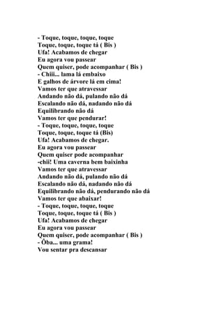 - Toque, toque, toque, toque
Toque, toque, toque tá ( Bis )
Ufa! Acabamos de chegar
Eu agora vou passear
Quem quiser, pode acompanhar ( Bis )
- Chiii... lama lá embaixo
E galhos de árvore lá em cima!
Vamos ter que atravessar
Andando não dá, pulando não dá
Escalando não dá, nadando não dá
Equilibrando não dá
Vamos ter que pendurar!
- Toque, toque, toque, toque
Toque, toque, toque tá (Bis)
Ufa! Acabamos de chegar.
Eu agora vou passear
Quem quiser pode acompanhar
-chii! Uma caverna bem baixinha
Vamos ter que atravessar
Andando não dá, pulando não dá
Escalando não dá, nadando não dá
Equilibrando não dá, pendurando não dá
Vamos ter que abaixar!
- Toque, toque, toque, toque
Toque, toque, toque tá ( Bis )
Ufa! Acabamos de chegar
Eu agora vou passear
Quem quiser, pode acompanhar ( Bis )
- Ôba... uma grama!
Vou sentar pra descansar
 