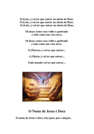 O (Luis...) vai ter que entrar na olaria de Deus.
   O (Luis...) vai ter que entrar na olaria de Deus.
   O (Luis...) vai ter que entrar na olaria de Deus.

        Oi desce como vaso velho e quebrado
             e sobe como um vaso novo.

        Oi desce como vaso velho e quebrado
             e sobe como um vaso novo.

          O (Marcos..) vai ter que entrar...

           A (Maria..) vai ter que entrar...

          Todo mundo vai ter que entrar...




           O Nome de Jesus é Doce
O nome de Jesus é doce, traz gozo, paz e alegria.
 