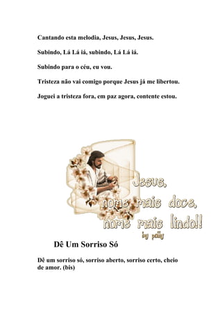 Cantando esta melodia, Jesus, Jesus, Jesus.

Subindo, Lá Lá iá, subindo, Lá Lá iá.

Subindo para o céu, eu vou.

Tristeza não vai comigo porque Jesus já me libertou.

Joguei a tristeza fora, em paz agora, contente estou.




      Dê Um Sorriso Só
Dê um sorriso só, sorriso aberto, sorriso certo, cheio
de amor. (bis)
 