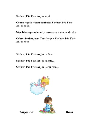 Senhor, Põe Teus Anjos aqui.

Com a espada desembanhada, Senhor, Põe Teus
Anjos aqui.

Não deixes que o inimigo escarneça e zombe de nós.

Cobre, Senhor, com Teu Sangue. Senhor, Põe Teus
Anjos aqui.



Senhor, Põe Teus Anjos lá fora...

Senhor, Põe Teus Anjos na rua...

Senhor, Põe Teus Anjos lá em casa...




  Anjos de                               Deus
 