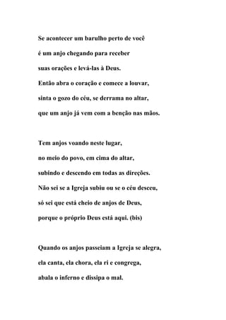Se acontecer um barulho perto de você

é um anjo chegando para receber

suas orações e levá-las à Deus.

Então abra o coração e comece a louvar,

sinta o gozo do céu, se derrama no altar,

que um anjo já vem com a benção nas mãos.



Tem anjos voando neste lugar,

no meio do povo, em cima do altar,

subindo e descendo em todas as direções.

Não sei se a Igreja subiu ou se o céu desceu,

só sei que está cheio de anjos de Deus,

porque o próprio Deus está aqui. (bis)



Quando os anjos passeiam a Igreja se alegra,

ela canta, ela chora, ela ri e congrega,

abala o inferno e dissipa o mal.
 