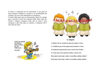 O canto é a expressão de um sentimento, é um meio de
fazer penetrar verdades no coração e na sensibilidade das
crianças. Por isso é tão importante em catequese!
O canto influi tanto mais na alma quanto maior for o grupo
que o executa. O peso do conjunto influi sobre cada um.
Cantar é alegrar: catequese onde não se canta é uma
catequese a que falta algo; no entanto, a catequese não é
uma aula de canto.




                                                                                       A Alegria
                                                             A Alegria esta no coração de quem já conhece a Jesus.

                                                             A verdadeira paz só tem aquele que já conhece a Jesus.

                                                             O sentimento mais precioso, que vem do nosso Senhor.

                                                             É o amor que só tem quem já conhece a Jesus. (2x)

                                                             Posso pisar uma tropa e saltar as muralhas, aleluia, aleluia !

                                                             Posso pisar uma tropa e saltar as muralhas, aleluia, aleluia !
 