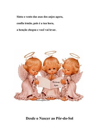 Sinta o vento das asas dos anjos agora,

confia irmão, pois é a tua hora,

a benção chegou e você vai levar.




       Desde o Nascer ao Pôr-do-Sol
 