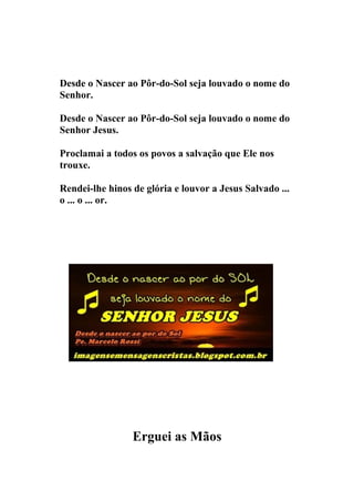 Desde o Nascer ao Pôr-do-Sol seja louvado o nome do
Senhor.

Desde o Nascer ao Pôr-do-Sol seja louvado o nome do
Senhor Jesus.

Proclamai a todos os povos a salvação que Ele nos
trouxe.

Rendei-lhe hinos de glória e louvor a Jesus Salvado ...
o ... o ... or.




                 Erguei as Mãos
 
