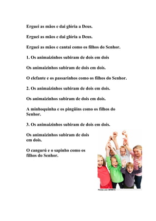 Erguei as mãos e dai glória a Deus.

Erguei as mãos e dai glória a Deus.

Erguei as mãos e cantai como os filhos do Senhor.

1. Os animaizinhos subiram de dois em dois

Os animaizinhos subiram de dois em dois.

O elefante e os passarinhos como os filhos do Senhor.

2. Os animaizinhos subiram de dois em dois.

Os animaizinhos subiram de dois em dois.

A minhoquinha e os pingüins como os filhos do
Senhor.

3. Os animaizinhos subiram de dois em dois.

Os animaizinhos subiram de dois
em dois.

O cangurú e o sapinho como os
filhos do Senhor.
 