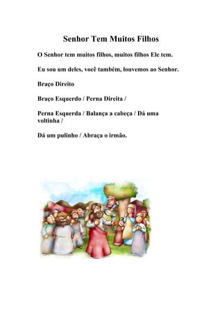 Senhor Tem Muitos Filhos
O Senhor tem muitos filhos, muitos filhos Ele tem.

Eu sou um deles, você também, louvemos ao Senhor.

Braço Direito

Braço Esquerdo / Perna Direita /

Perna Esquerda / Balança a cabeça / Dá uma
voltinha /

Dá um pulinho / Abraça o irmão.
 