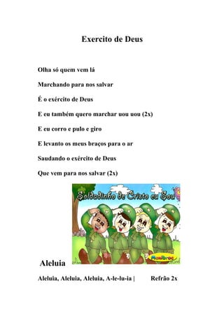 Exercito de Deus


Olha só quem vem lá

Marchando para nos salvar

É o exército de Deus

E eu também quero marchar uou uou (2x)

E eu corro e pulo e giro

E levanto os meus braços para o ar

Saudando o exército de Deus

Que vem para nos salvar (2x)




Aleluia
Aleluia, Aleluia, Aleluia, A-le-lu-ia |   Refrão 2x
 
