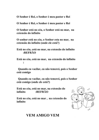 O Senhor é Rei, o Senhor é meu pastor e Rei

O Senhor é Rei, o Senhor é meu pastor e Rei

O Senhor está no céu, o Senhor está no mar, na
extensão do infinito

O senhor está no céu, o Senhor esta no mar, na
extensão do infinito (onde ele está?)

Está no céu, está no mar, na extensão do infinito
     :REFRÃO

Está no céu, está no mar, na extensão do infinito
     :

 Quando eu vacilar, eu não temerei, pois o Senhor
está comigo

 Quando eu vacilar, eu não temerei, pois o Senhor
está comigo (onde ele está?)

Está no céu, está no mar, na extensão do
infinito        :REFRÃO

Está no céu, está no mar , na extensão do
infinito



        VEM AMIGO VEM
 