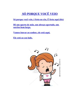 SÓ PORQUE VOCÊ VEIO
Só porque você veio, é festa no céu, É festa aqui (bis)

Dê um aperto de mão, um abraço apertado, um
sorriso bem largo.

Vamos louvar ao senhor, ele está aqui,

Ele está ao seu lado.
 