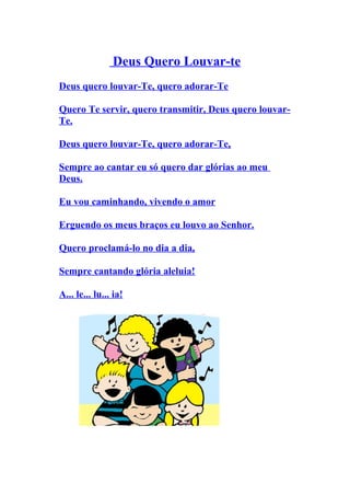 Deus Quero Louvar-te
Deus quero louvar-Te, quero adorar-Te

Quero Te servir, quero transmitir, Deus quero louvar-
Te.

Deus quero louvar-Te, quero adorar-Te,

Sempre ao cantar eu só quero dar glórias ao meu
Deus.

Eu vou caminhando, vivendo o amor

Erguendo os meus braços eu louvo ao Senhor.

Quero proclamá-lo no dia a dia,

Sempre cantando glória aleluia!

A... le... lu... ia!
 