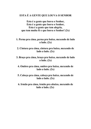 ESTA É A GENTE QUE LOUVA O SENHOR

         Esta é a gente que louva o Senhor,
         Esta é a gente que louva o Senhor,
          Esta é a gente que tem alegria,
    que tem muita fé e que louva o Senhor! (2x)


1. Perna pra cima, perna pra baixo, mexendo de lado
                     a lado. (2x)

2. Cintura pra cima, cintura pra baixo, mexendo de
                  lado a lado. (2x)

3. Braço pra cima, braço pra baixo, mexendo de lado
                     a lado. (2x)

 4. Ombro pra cima, ombro pra baixo, mexendo de
                 lado a lado. (2x)

 5. Cabeça pra cima, cabeça pra baixo, mexendo de
                  lado a lado. (2x)

 6. Irmão pra cima, irmão pra abaixo, mexendo de
                 lado a lado. (2x)
 