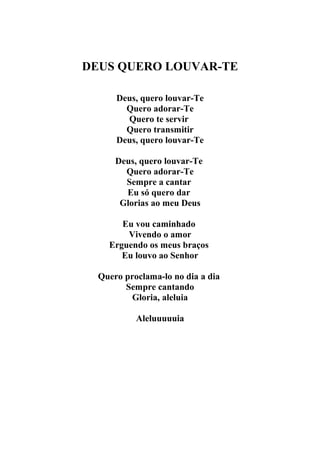DEUS QUERO LOUVAR-TE

      Deus, quero louvar-Te
        Quero adorar-Te
        Quero te servir
        Quero transmitir
      Deus, quero louvar-Te

      Deus, quero louvar-Te
        Quero adorar-Te
        Sempre a cantar
        Eu só quero dar
       Glorias ao meu Deus

       Eu vou caminhado
        Vivendo o amor
    Erguendo os meus braços
       Eu louvo ao Senhor

  Quero proclama-lo no dia a dia
        Sempre cantando
         Gloria, aleluia

           Aleluuuuuia
 