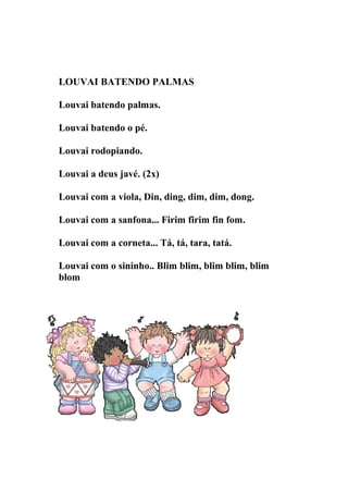 LOUVAI BATENDO PALMAS

Louvai batendo palmas.

Louvai batendo o pé.

Louvai rodopiando.

Louvai a deus javé. (2x)

Louvai com a viola, Din, ding, dim, dim, dong.

Louvai com a sanfona... Firim firim fin fom.

Louvai com a corneta... Tá, tá, tara, tatá.

Louvai com o sininho.. Blim blim, blim blim, blim
blom
 