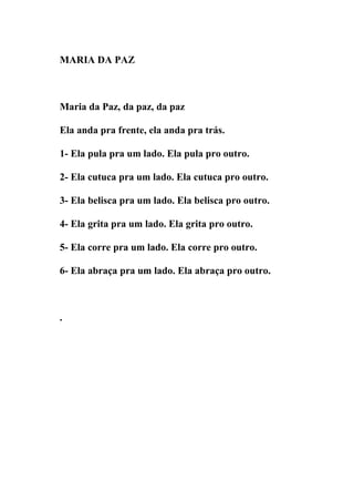 MARIA DA PAZ



Maria da Paz, da paz, da paz

Ela anda pra frente, ela anda pra trás.

1- Ela pula pra um lado. Ela pula pro outro.

2- Ela cutuca pra um lado. Ela cutuca pro outro.

3- Ela belisca pra um lado. Ela belisca pro outro.

4- Ela grita pra um lado. Ela grita pro outro.

5- Ela corre pra um lado. Ela corre pro outro.

6- Ela abraça pra um lado. Ela abraça pro outro.



.
 